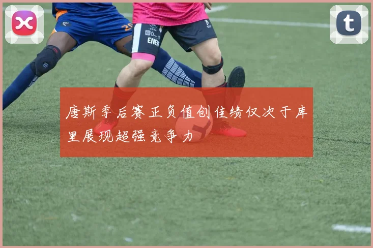 唐斯季后赛正负值创佳绩仅次于库里展现超强竞争力