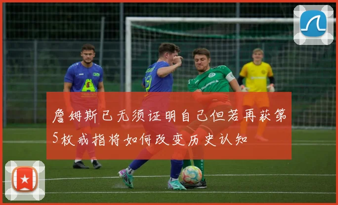詹姆斯已无须证明自己但若再获第5枚戒指将如何改变历史认知