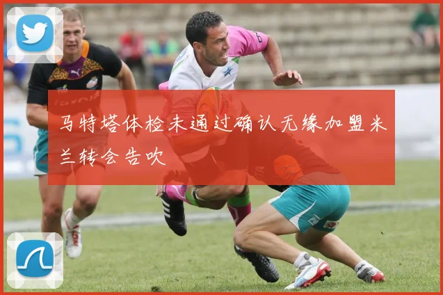马特塔体检未通过确认无缘加盟米兰转会告吹