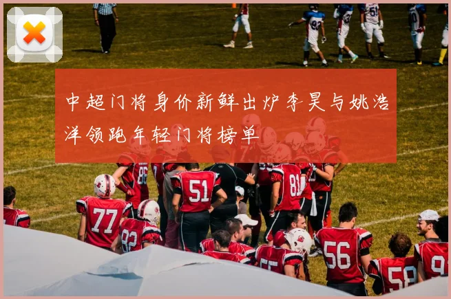 中超门将身价新鲜出炉李昊与姚浩洋领跑年轻门将榜单