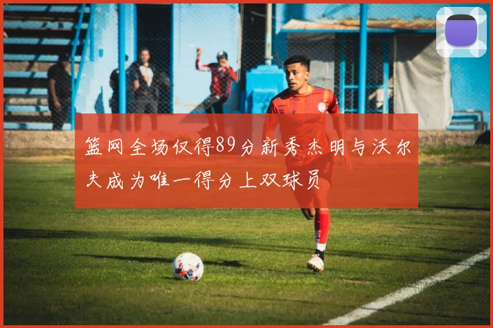 篮网全场仅得89分新秀杰明与沃尔夫成为唯一得分上双球员