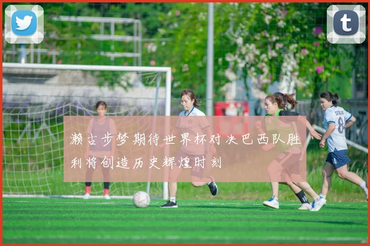 濑古步梦期待世界杯对决巴西队胜利将创造历史辉煌时刻