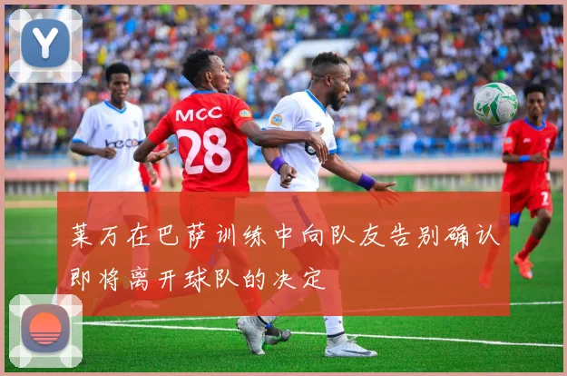 莱万在巴萨训练中向队友告别确认即将离开球队的决定
