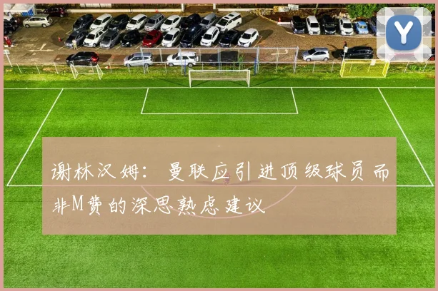 谢林汉姆：曼联应引进顶级球员而非M费的深思熟虑建议
