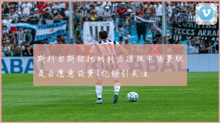 斯科尔斯称托纳利为顶级中场曼联是否愿意花费1亿镑引关注