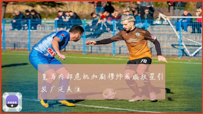 皇马内部危机加剧穆帅或成救星引发广泛关注