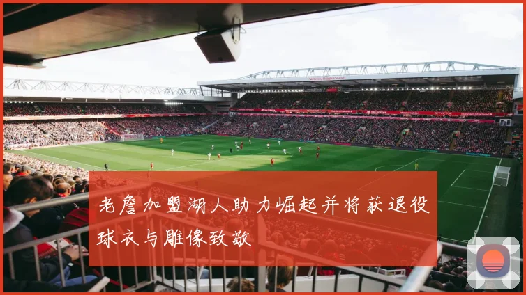 老詹加盟湖人助力崛起并将获退役球衣与雕像致敬