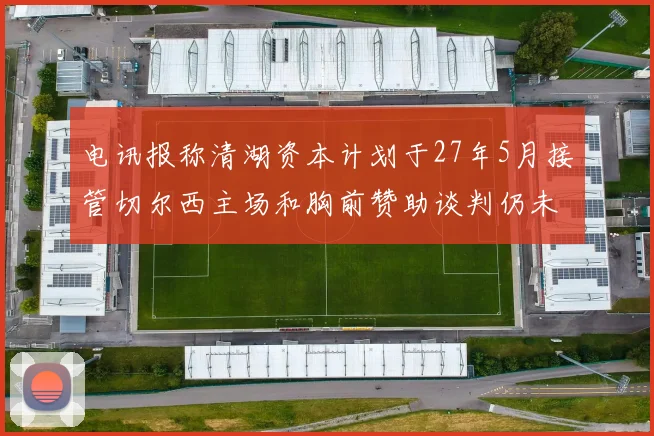电讯报称清湖资本计划于27年5月接管切尔西主场和胸前赞助谈判仍未取得进展