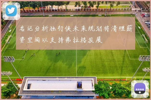 名记分析独行侠未来规划将清理薪资空间以支持弗拉格发展