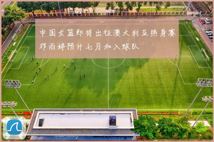 中国女篮即将出征澳大利亚热身赛邓雨婷预计七月加入球队