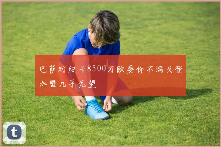 巴萨对纽卡8500万欧要价不满戈登加盟几乎无望