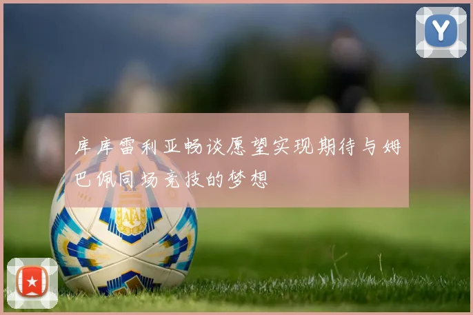 库库雷利亚畅谈愿望实现期待与姆巴佩同场竞技的梦想