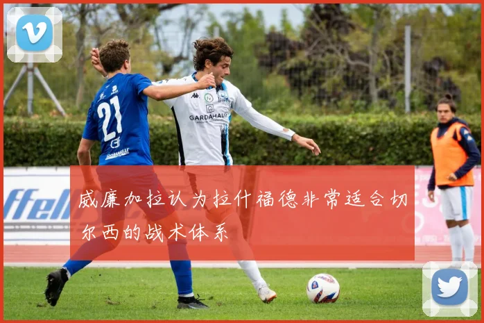 威廉加拉认为拉什福德非常适合切尔西的战术体系