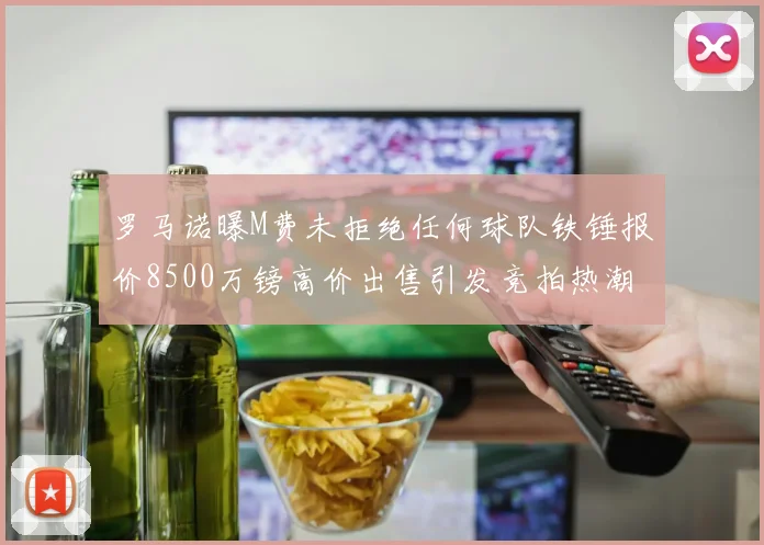 罗马诺曝M费未拒绝任何球队铁锤报价8500万镑高价出售引发竞拍热潮