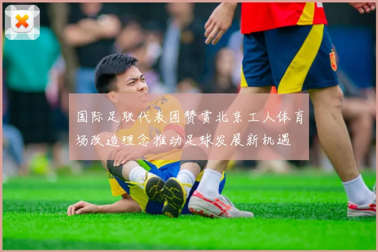 国际足联代表团赞赏北京工人体育场改造理念推动足球发展新机遇