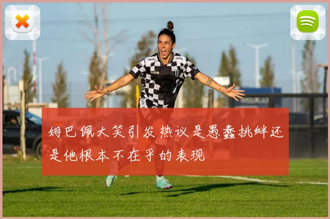 姆巴佩大笑引发热议是愚蠢挑衅还是他根本不在乎的表现
