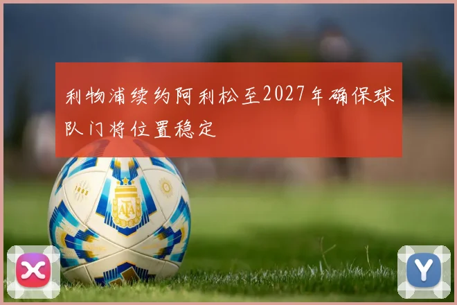 利物浦续约阿利松至2027年确保球队门将位置稳定