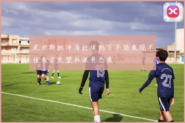 皮尔斯批评马杜埃凯下半场表现不佳表示失望和放弃态度