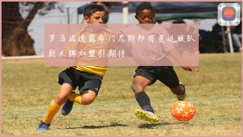 罗马诺透露希门尼斯即将重返狼队新大牌加盟引期待