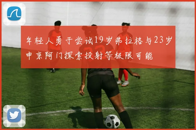 年轻人勇于尝试19岁弗拉格与23岁申京阿门探索投射等极限可能