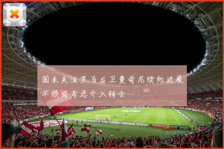 国米关注罗马后卫曼奇尼续约进展不顺将考虑介入转会