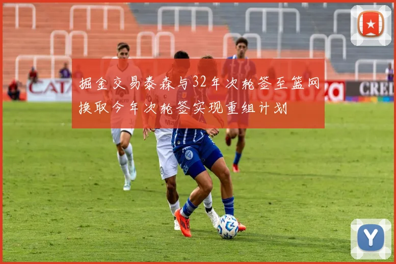 掘金交易泰森与32年次轮签至篮网换取今年次轮签实现重组计划