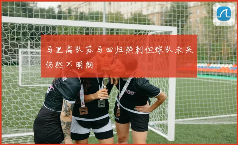 马里离队苏马回归热刺但球队未来仍然不明朗