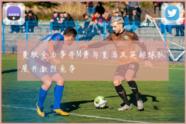曼联全力争夺M费与皇马及英超球队展开激烈竞争