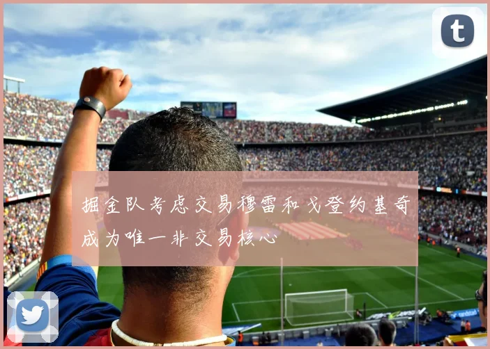掘金队考虑交易穆雷和戈登约基奇成为唯一非交易核心